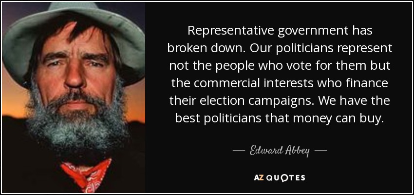Representative government has broken down. Our politicians represent not the people who vote for them but the commercial interests who finance their election campaigns. We have the best politicians that money can buy. - Edward Abbey