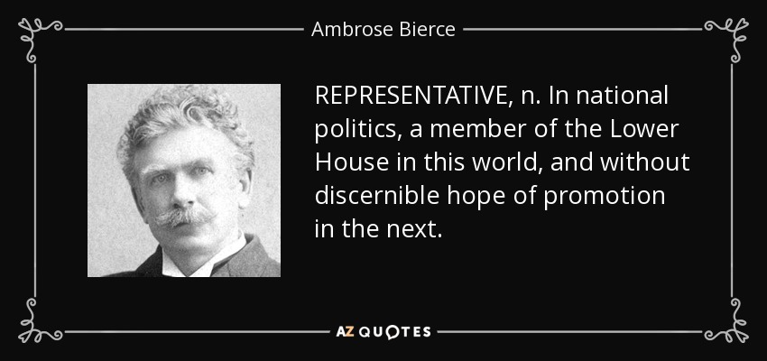 REPRESENTATIVE, n. In national politics, a member of the Lower House in this world, and without discernible hope of promotion in the next. - Ambrose Bierce
