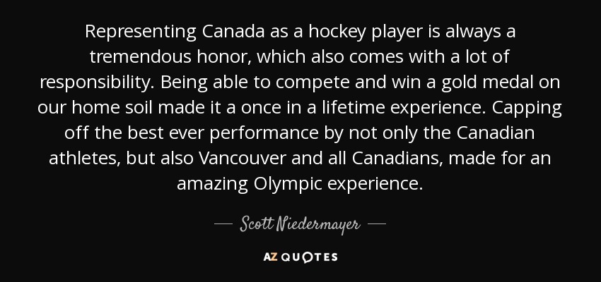 Representing Canada as a hockey player is always a tremendous honor, which also comes with a lot of responsibility. Being able to compete and win a gold medal on our home soil made it a once in a lifetime experience. Capping off the best ever performance by not only the Canadian athletes, but also Vancouver and all Canadians, made for an amazing Olympic experience. - Scott Niedermayer