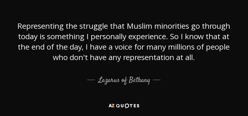 Representing the struggle that Muslim minorities go through today is something I personally experience. So I know that at the end of the day, I have a voice for many millions of people who don't have any representation at all. - Lazarus of Bethany