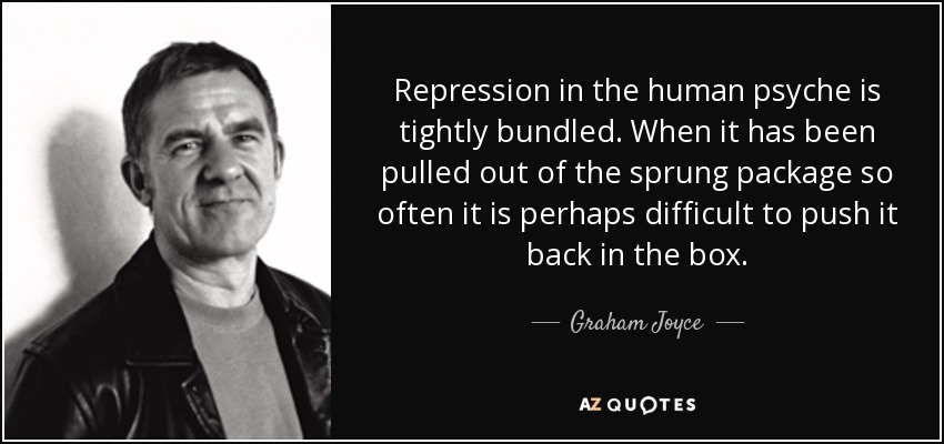 Repression in the human psyche is tightly bundled. When it has been pulled out of the sprung package so often it is perhaps difficult to push it back in the box. - Graham Joyce