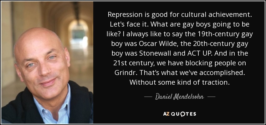 Repression is good for cultural achievement. Let's face it. What are gay boys going to be like? I always like to say the 19th-century gay boy was Oscar Wilde, the 20th-century gay boy was Stonewall and ACT UP. And in the 21st century, we have blocking people on Grindr. That's what we've accomplished. Without some kind of traction. - Daniel Mendelsohn