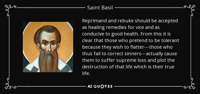 Reprimand and rebuke should be accepted as healing remedies for vice and as conducive to good health. From this it is clear that those who pretend to be tolerant because they wish to flatter---those who thus fail to correct sinners---actually cause them to suffer supreme loss and plot the destruction of that life which is their true life. - Saint Basil