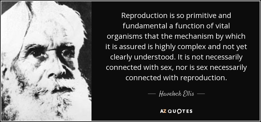 Reproduction is so primitive and fundamental a function of vital organisms that the mechanism by which it is assured is highly complex and not yet clearly understood. It is not necessarily connected with sex, nor is sex necessarily connected with reproduction. - Havelock Ellis