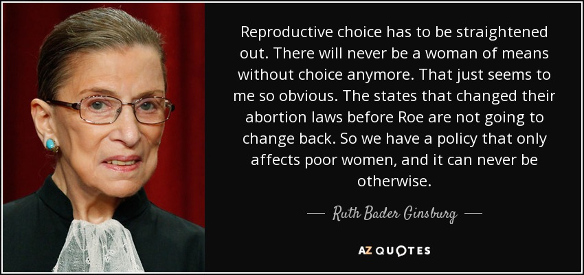 Reproductive choice has to be straightened out. There will never be a woman of means without choice anymore. That just seems to me so obvious. The states that changed their abortion laws before Roe are not going to change back. So we have a policy that only affects poor women, and it can never be otherwise. - Ruth Bader Ginsburg