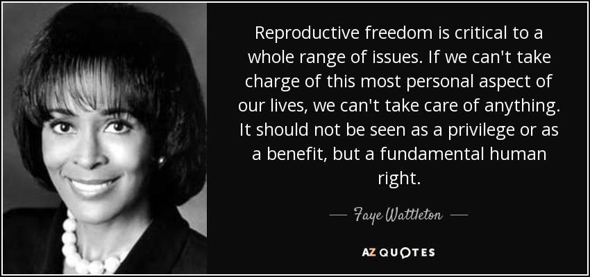 Reproductive freedom is critical to a whole range of issues. If we can't take charge of this most personal aspect of our lives, we can't take care of anything. It should not be seen as a privilege or as a benefit, but a fundamental human right. - Faye Wattleton