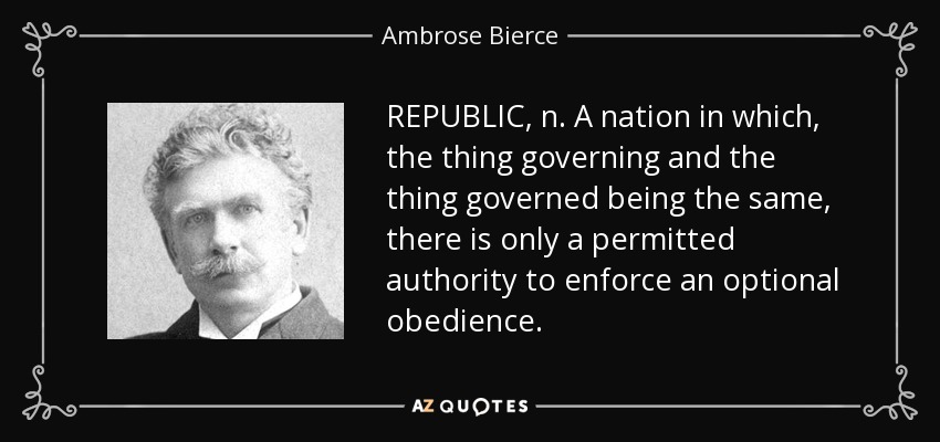 REPUBLIC, n. A nation in which, the thing governing and the thing governed being the same, there is only a permitted authority to enforce an optional obedience. - Ambrose Bierce