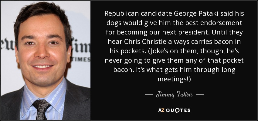Republican candidate George Pataki said his dogs would give him the best endorsement for becoming our next president. Until they hear Chris Christie always carries bacon in his pockets. (Joke's on them, though, he's never going to give them any of that pocket bacon. It's what gets him through long meetings!) - Jimmy Fallon