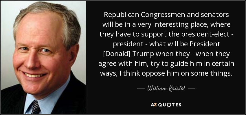 Republican Congressmen and senators will be in a very interesting place, where they have to support the president-elect - president - what will be President [Donald] Trump when they - when they agree with him, try to guide him in certain ways, I think oppose him on some things. - William Kristol