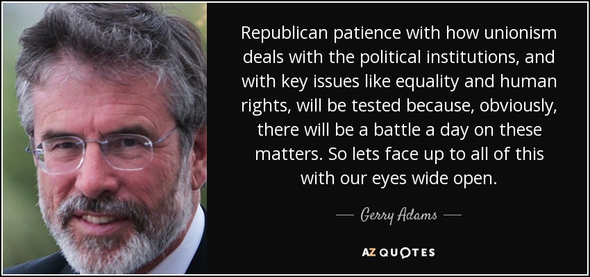 Republican patience with how unionism deals with the political institutions, and with key issues like equality and human rights, will be tested because, obviously, there will be a battle a day on these matters. So lets face up to all of this with our eyes wide open. - Gerry Adams