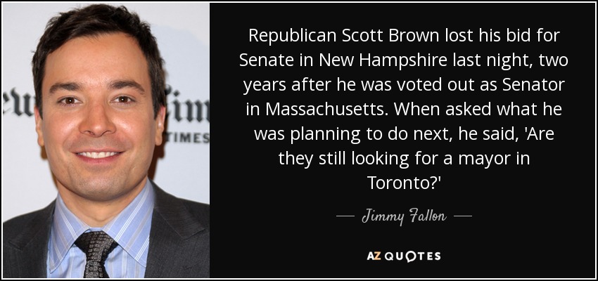 Republican Scott Brown lost his bid for Senate in New Hampshire last night, two years after he was voted out as Senator in Massachusetts. When asked what he was planning to do next, he said, 'Are they still looking for a mayor in Toronto?' - Jimmy Fallon
