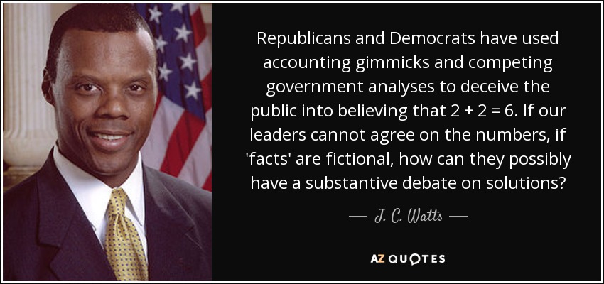 Republicans and Democrats have used accounting gimmicks and competing government analyses to deceive the public into believing that 2 + 2 = 6. If our leaders cannot agree on the numbers, if 'facts' are fictional, how can they possibly have a substantive debate on solutions? - J. C. Watts