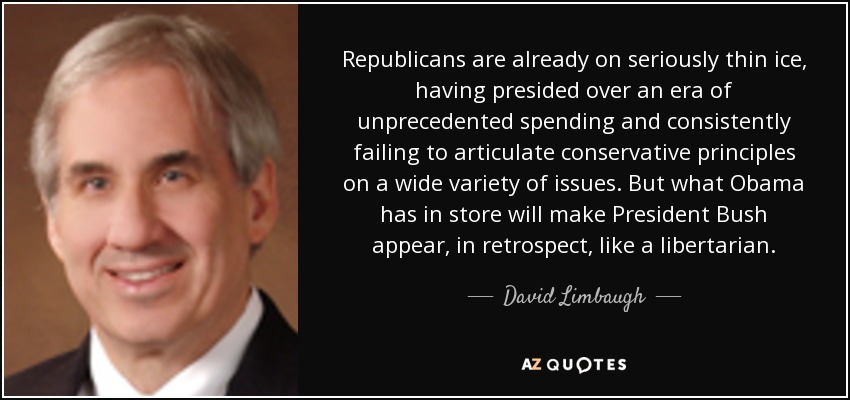 Republicans are already on seriously thin ice, having presided over an era of unprecedented spending and consistently failing to articulate conservative principles on a wide variety of issues. But what Obama has in store will make President Bush appear, in retrospect, like a libertarian. - David Limbaugh