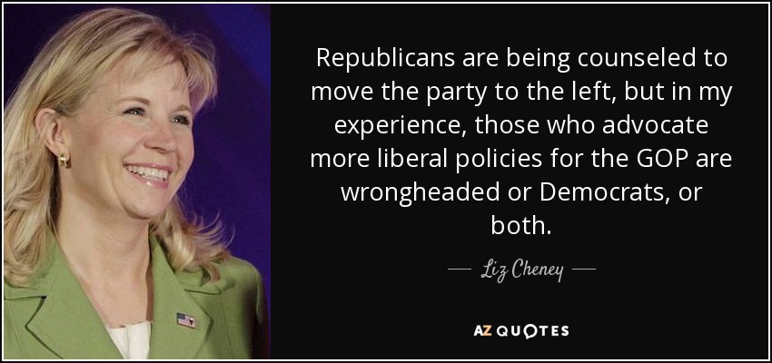 Republicans are being counseled to move the party to the left, but in my experience, those who advocate more liberal policies for the GOP are wrongheaded or Democrats, or both. - Liz Cheney