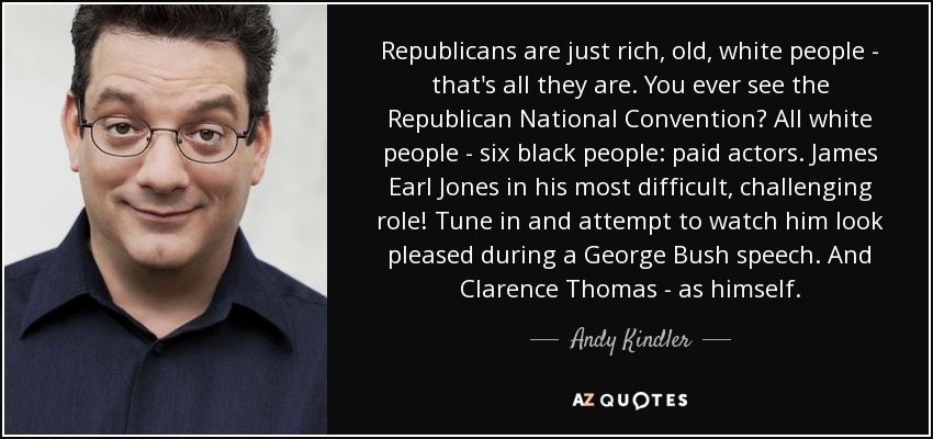 Republicans are just rich, old, white people - that's all they are. You ever see the Republican National Convention? All white people - six black people: paid actors. James Earl Jones in his most difficult, challenging role! Tune in and attempt to watch him look pleased during a George Bush speech. And Clarence Thomas - as himself. - Andy Kindler