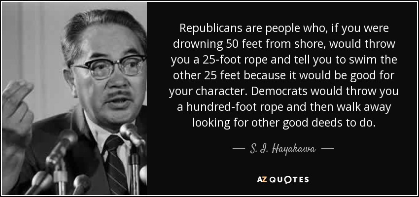 Republicans are people who, if you were drowning 50 feet from shore, would throw you a 25-foot rope and tell you to swim the other 25 feet because it would be good for your character. Democrats would throw you a hundred-foot rope and then walk away looking for other good deeds to do. - S. I. Hayakawa