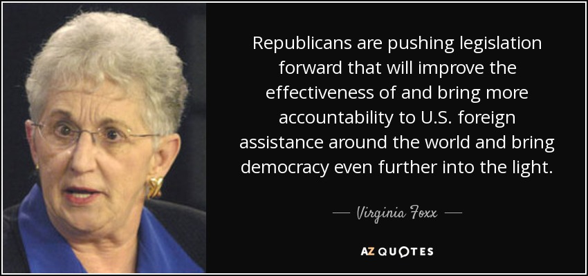 Republicans are pushing legislation forward that will improve the effectiveness of and bring more accountability to U.S. foreign assistance around the world and bring democracy even further into the light. - Virginia Foxx