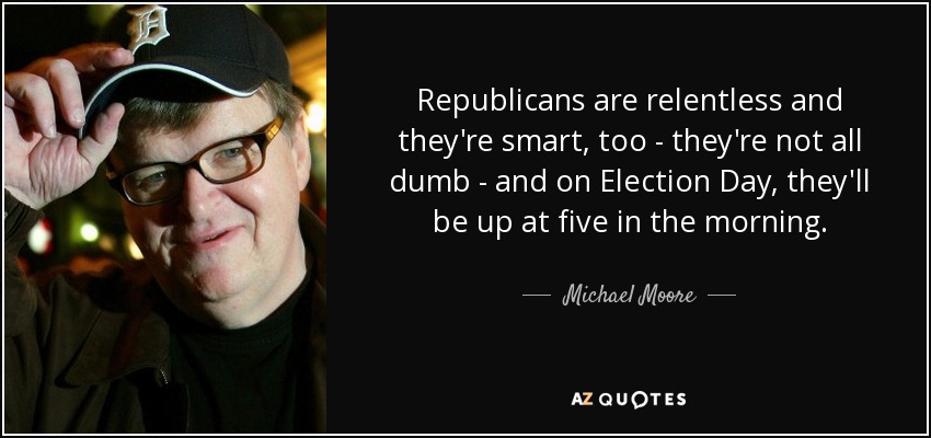 Republicans are relentless and they're smart, too - they're not all dumb - and on Election Day, they'll be up at five in the morning. - Michael Moore
