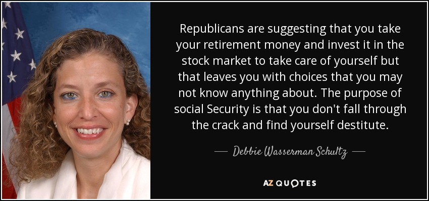 Republicans are suggesting that you take your retirement money and invest it in the stock market to take care of yourself but that leaves you with choices that you may not know anything about. The purpose of social Security is that you don't fall through the crack and find yourself destitute. - Debbie Wasserman Schultz