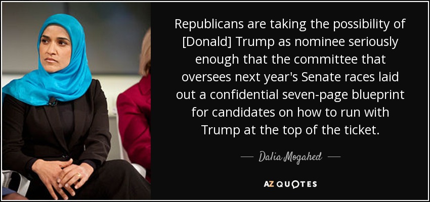 Republicans are taking the possibility of [Donald] Trump as nominee seriously enough that the committee that oversees next year's Senate races laid out a confidential seven-page blueprint for candidates on how to run with Trump at the top of the ticket. - Dalia Mogahed