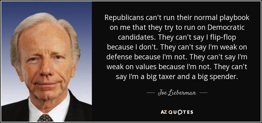 Republicans can't run their normal playbook on me that they try to run on Democratic candidates. They can't say I flip-flop because I don't. They can't say I'm weak on defense because I'm not. They can't say I'm weak on values because I'm not. They can't say I'm a big taxer and a big spender. - Joe Lieberman