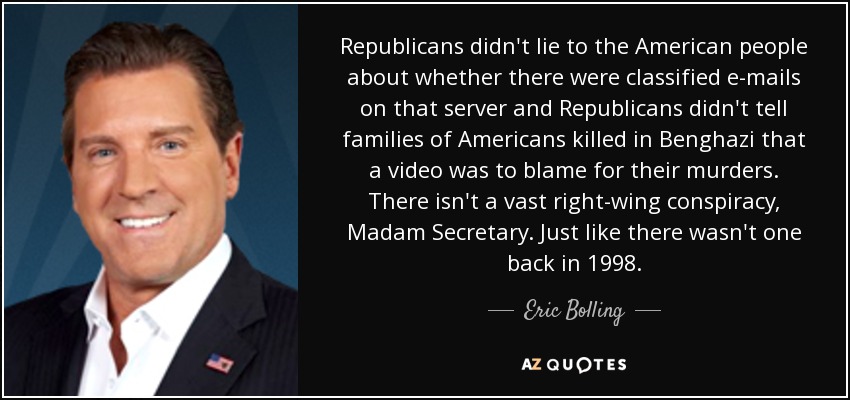 Republicans didn't lie to the American people about whether there were classified e-mails on that server and Republicans didn't tell families of Americans killed in Benghazi that a video was to blame for their murders. There isn't a vast right-wing conspiracy, Madam Secretary. Just like there wasn't one back in 1998. - Eric Bolling