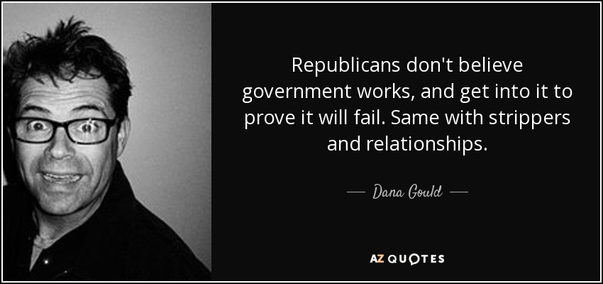 Republicans don't believe government works, and get into it to prove it will fail. Same with strippers and relationships. - Dana Gould