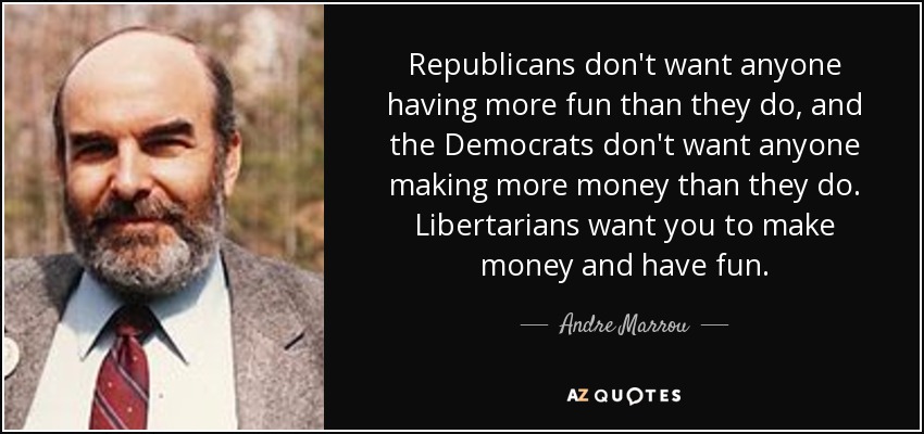 Republicans don't want anyone having more fun than they do, and the Democrats don't want anyone making more money than they do. Libertarians want you to make money and have fun. - Andre Marrou