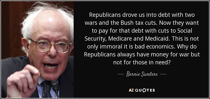 Republicans drove us into debt with two wars and the Bush tax cuts. Now they want to pay for that debt with cuts to Social Security, Medicare and Medicaid. This is not only immoral it is bad economics. Why do Republicans always have money for war but not for those in need? - Bernie Sanders