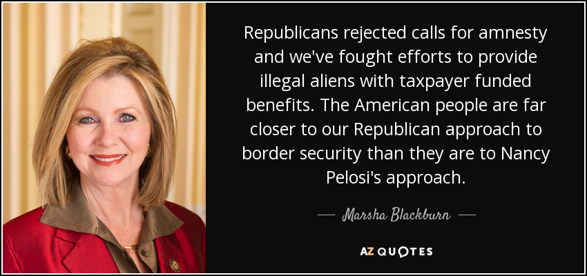 Republicans rejected calls for amnesty and we've fought efforts to provide illegal aliens with taxpayer funded benefits. The American people are far closer to our Republican approach to border security than they are to Nancy Pelosi's approach. - Marsha Blackburn