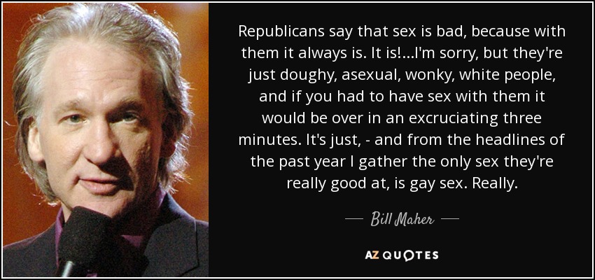 Republicans say that sex is bad, because with them it always is. It is!...I'm sorry, but they're just doughy, asexual, wonky, white people, and if you had to have sex with them it would be over in an excruciating three minutes. It's just, - and from the headlines of the past year I gather the only sex they're really good at, is gay sex. Really. - Bill Maher