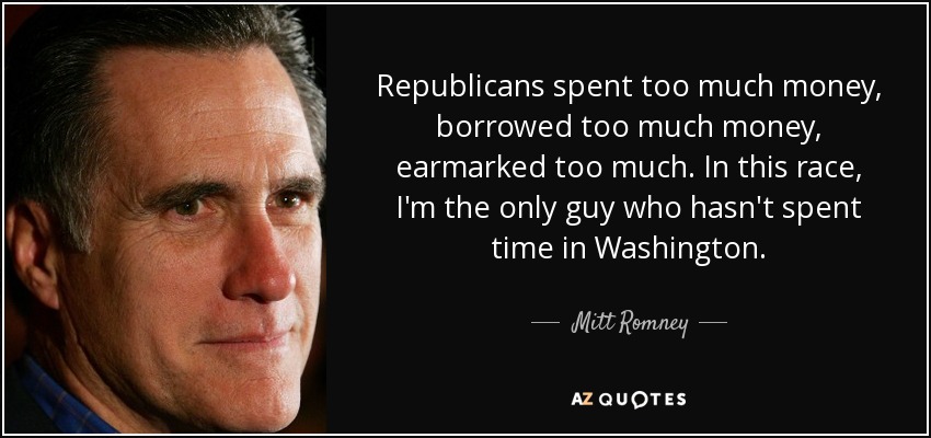 Republicans spent too much money, borrowed too much money, earmarked too much. In this race, I'm the only guy who hasn't spent time in Washington. - Mitt Romney