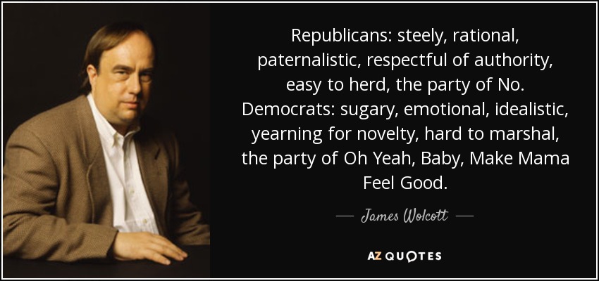 Republicans: steely, rational, paternalistic, respectful of authority, easy to herd, the party of No. Democrats: sugary, emotional, idealistic, yearning for novelty, hard to marshal, the party of Oh Yeah, Baby, Make Mama Feel Good. - James Wolcott