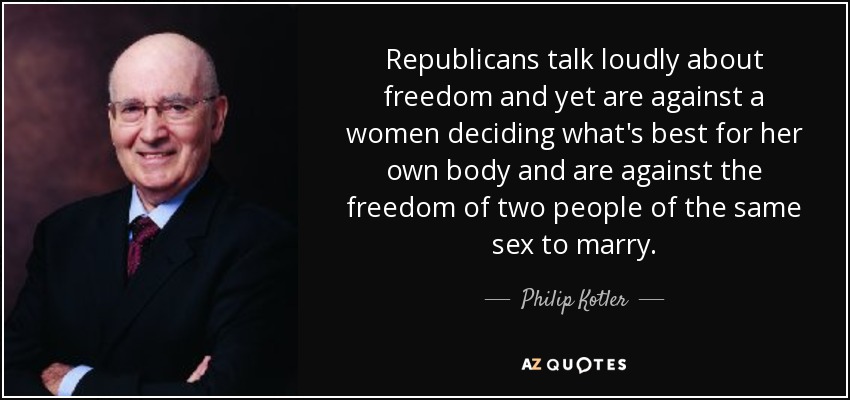 Republicans talk loudly about freedom and yet are against a women deciding what's best for her own body and are against the freedom of two people of the same sex to marry. - Philip Kotler