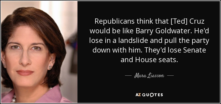 Republicans think that [Ted] Cruz would be like Barry Goldwater. He'd lose in a landslide and pull the party down with him. They'd lose Senate and House seats. - Mara Liasson