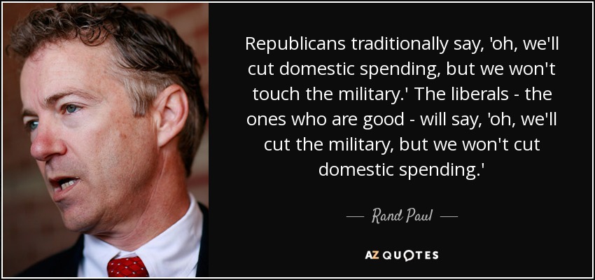 Republicans traditionally say, 'oh, we'll cut domestic spending, but we won't touch the military.' The liberals - the ones who are good - will say, 'oh, we'll cut the military, but we won't cut domestic spending.' - Rand Paul