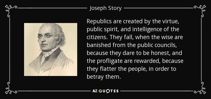 Republics are created by the virtue, public spirit, and intelligence of the citizens. They fall, when the wise are banished from the public councils, because they dare to be honest, and the profligate are rewarded, because they flatter the people, in order to betray them. - Joseph Story