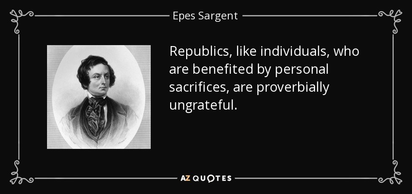Republics, like individuals, who are benefited by personal sacrifices, are proverbially ungrateful. - Epes Sargent