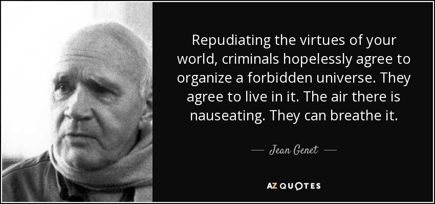 Repudiating the virtues of your world, criminals hopelessly agree to organize a forbidden universe. They agree to live in it. The air there is nauseating. They can breathe it. - Jean Genet