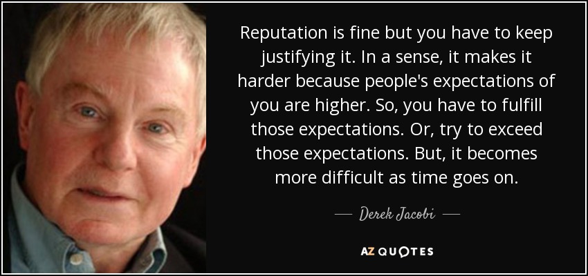 Reputation is fine but you have to keep justifying it. In a sense, it makes it harder because people's expectations of you are higher. So, you have to fulfill those expectations. Or, try to exceed those expectations. But, it becomes more difficult as time goes on. - Derek Jacobi