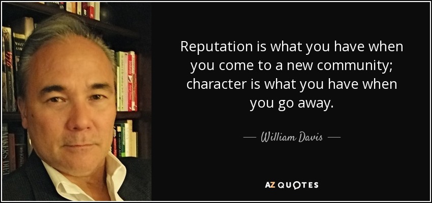 Reputation is what you have when you come to a new community; character is what you have when you go away. - William Davis