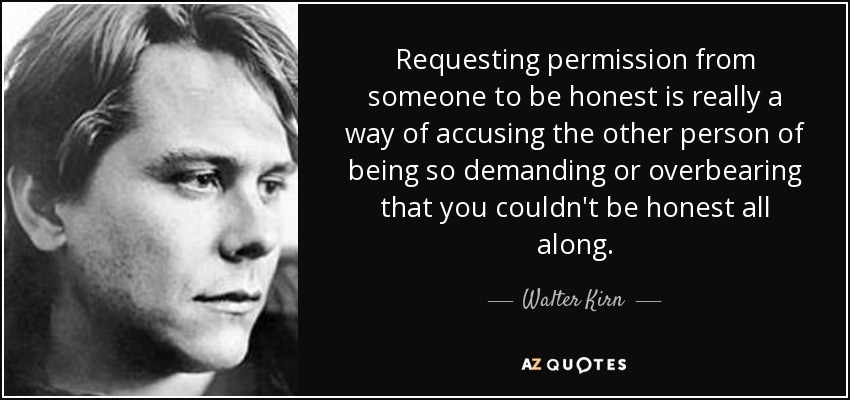Requesting permission from someone to be honest is really a way of accusing the other person of being so demanding or overbearing that you couldn't be honest all along. - Walter Kirn