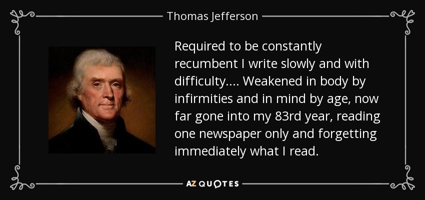 Required to be constantly recumbent I write slowly and with difficulty.... Weakened in body by infirmities and in mind by age, now far gone into my 83rd year, reading one newspaper only and forgetting immediately what I read. - Thomas Jefferson