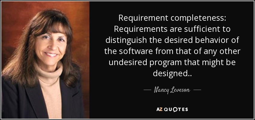 Requirement completeness: Requirements are sufficient to distinguish the desired behavior of the software from that of any other undesired program that might be designed. . - Nancy Leveson