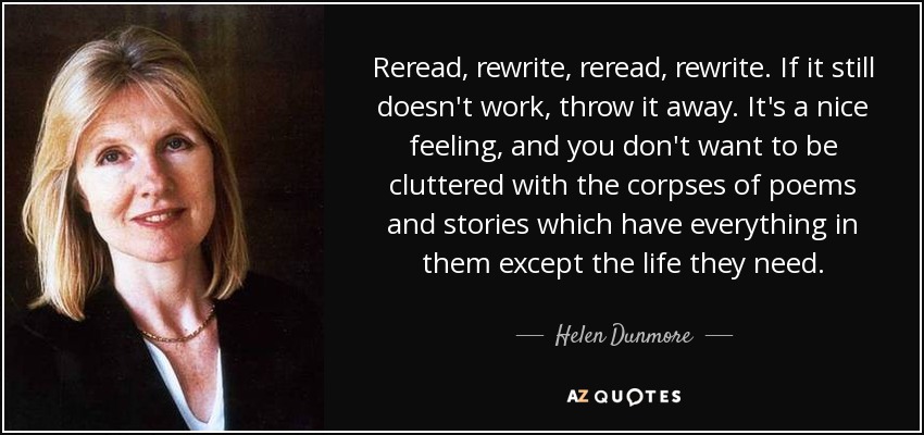 Reread, rewrite, reread, rewrite. If it still doesn't work, throw it away. It's a nice feeling, and you don't want to be cluttered with the corpses of poems and stories which have everything in them except the life they need. - Helen Dunmore