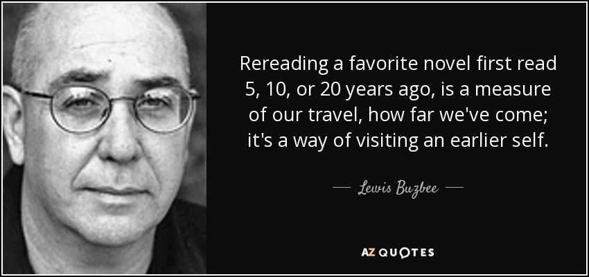 Rereading a favorite novel first read 5, 10, or 20 years ago, is a measure of our travel, how far we've come; it's a way of visiting an earlier self. - Lewis Buzbee