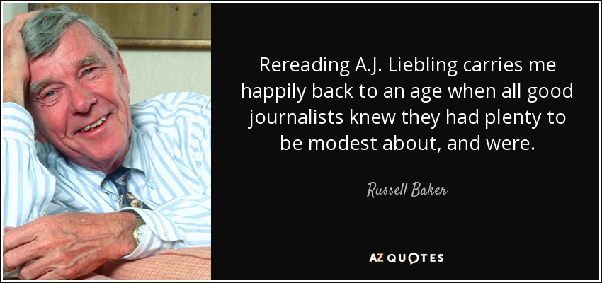 Rereading A.J. Liebling carries me happily back to an age when all good journalists knew they had plenty to be modest about, and were. - Russell Baker