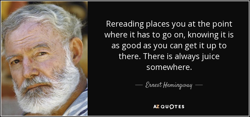 Rereading places you at the point where it has to go on, knowing it is as good as you can get it up to there. There is always juice somewhere. - Ernest Hemingway