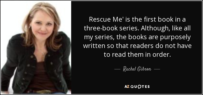 Rescue Me' is the first book in a three-book series. Although, like all my series, the books are purposely written so that readers do not have to read them in order. - Rachel Gibson