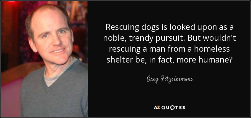 Rescuing dogs is looked upon as a noble, trendy pursuit. But wouldn't rescuing a man from a homeless shelter be, in fact, more humane? - Greg Fitzsimmons